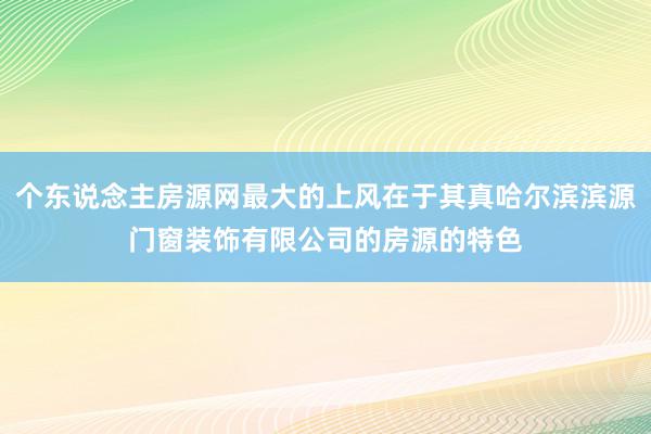 个东说念主房源网最大的上风在于其真哈尔滨滨源门窗装饰有限公司的房源的特色