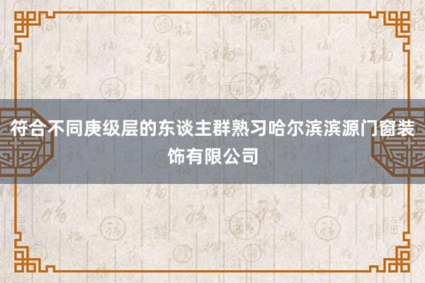 符合不同庚级层的东谈主群熟习哈尔滨滨源门窗装饰有限公司